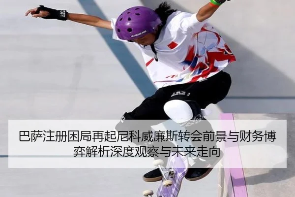 巴萨注册困局再起尼科威廉斯转会前景与财务博弈解析深度观察与未来走向