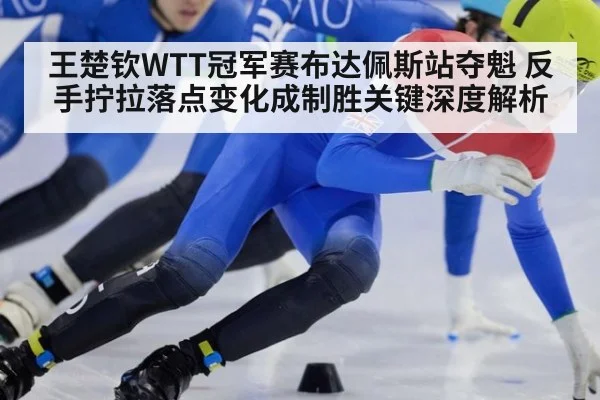 王楚钦WTT冠军赛布达佩斯站夺魁 反手拧拉落点变化成制胜关键深度解析