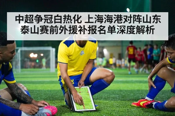 中超争冠白热化 上海海港对阵山东泰山赛前外援补报名单深度解析