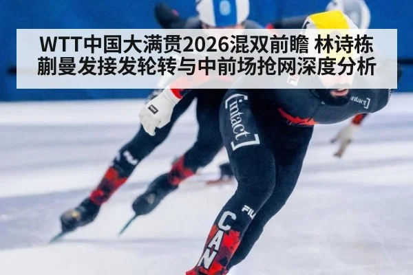 WTT中国大满贯2026混双前瞻 林诗栋蒯曼发接发轮转与中前场抢网深度分析