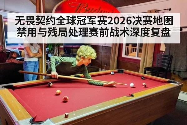 无畏契约全球冠军赛2026决赛地图禁用与残局处理赛前战术深度复盘