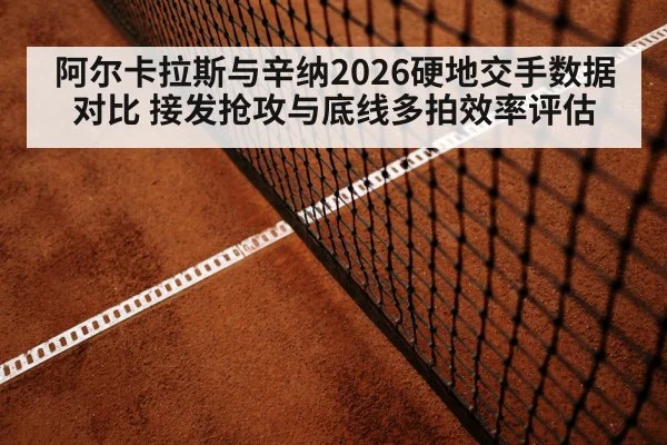 阿尔卡拉斯与辛纳2026硬地交手数据对比 接发抢攻与底线多拍效率评估