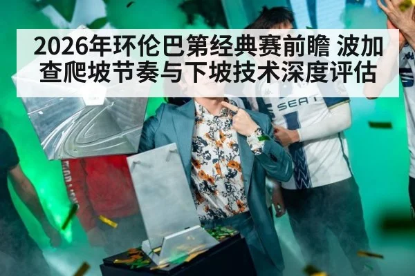 2026年环伦巴第经典赛前瞻 波加查爬坡节奏与下坡技术深度评估